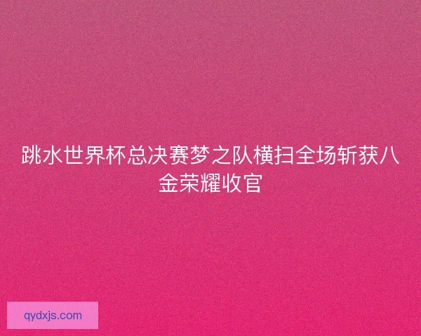 跳水世界杯总决赛梦之队横扫全场斩获八金荣耀收官